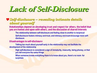 Lack of Self-Disclosure Self-disclosure – revealing intimate details about yourself Relationships depend on developing trust and respect for others, the belief that you are honest and open with others, and the discussion of shared interests The relationship between self-disclosure and feeling close to another is reciprocal Self-disclosure fosters intimacy and trust, and intimacy and trust encourage more self- disclosure Disadvantages to self-disclosure Talking too much about yourself early in the relationship may not facilitate the  development of the relationship High self-disclosure is considered a sign of immaturity, insecurity, being phoney, or that  you tell everyone the same things When someone knows everything there is to know about you, there’s no room  for  surprises 