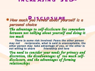 Increasing Self-Disclosure How much you reveal about yourself is a personal choice The advantage to self-disclosure lies somewhere between not talking about yourself and doing it too much There is some risk involved: Fears the other person may not  reciprocate, what is said is unacceptable, the other person may  take advantage of you, or the other is not willing to share  friendship and love You need to consider your needs for privacy and discretion, the disadvantages of  too much self-disclosure, and the advantages of forming relationships 