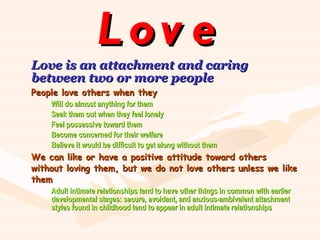 Love Love is an attachment and caring between two or more people People love others when they Will do almost anything for them Seek them out when they feel lonely Feel possessive toward them Become concerned for their welfare Believe it would be difficult to get along without them We can like or have a positive attitude toward others without loving them, but we do not love others unless we like them Adult intimate relationships tend to have other things in common with earlier  developmental stages: secure, avoidant, and anxious-ambivalent attachment  styles found in childhood tend to appear in adult intimate relationships 