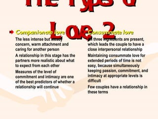 The Types of Love, 2 Companionate love The less intense but steady concern, warm attachment and caring for another person A relationship in this stage has the partners more realistic about what to expect from each other Measures of the level of commitment and intimacy are one of the best predictors of whether a relationship will continue Consummate love All three ingredients are present, which leads the couple to have a close interpersonal relationship Maintaining consummate love for extended periods of time is not easy, because simultaneously keeping passion, commitment, and intimacy at appropriate levels is difficult Few couples have a relationship in these terms 