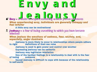 Envy and Jealousy Envy –  a desire to acquire something another person possesses When experiencing envy, individuals are generally unhappy and feel inferior A little envy can be motivational Jealousy –  a fear of losing something to which you have become attached When jealous the emotions of sadness, fear, anxiety, and, especially, anger dominate Jealousy is more likely to occur in relationships where people adhere to rigid  definitions of their sex roles Jealousy is used to gain power and control over another Expressing jealousy can be cathartic Jealousy may legitimize retaliation One of the hardest feelings in a relationship to deal with is the fear of losing  someone Sexual jealousy is difficult to cope with because of the relationship to self-worth 
