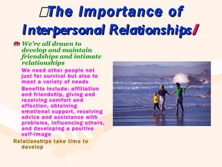  The Importance of  Interpersonal Relationships  We’re all drawn to develop and maintain friendships and intimate relationships We need other people not just for survival but also to meet a variety of needs Benefits include: affiliation and friendship, giving and receiving comfort and affection, obtaining emotional support, receiving advice and assistance with problems, influencing others, and developing a positive self-image Relationships take time to develop 