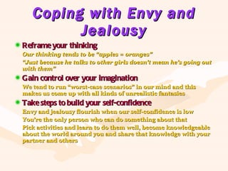 Coping with Envy and Jealousy Reframe your thinking Our thinking tends to be “apples = oranges” “ Just because he talks to other girls doesn’t mean he’s going out with them” Gain control over your imagination We tend to run “worst-case scenarios” in our mind and this makes us come up with all kinds of unrealistic fantasies Take steps to build your self-confidence Envy and jealousy flourish when our self-confidence is low You’re the only person who can do something about that Pick activities and learn to do them well, become knowledgeable about the world around you and share that knowledge with your partner and others 