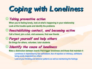 Coping with Loneliness Taking preventive action When you’re feeling lonely, look at what’s happening in your relationship Look at the trouble spots and identify the problems Reestablishing contact, and becoming active Call a friend, join a club, visit someone, find new friends Forget yourself and help others Do things for others, volunteer, tutor students Identify the cause of loneliness Make a distinction between events that trigger loneliness and those that maintain it Loneliness is maintained by low self-esteem, fear of rejection or intimacy, self-blame  being overly dependent on others Look at your thinking and behavior patterns as well as maintaining the feelings 