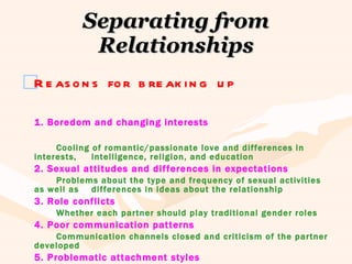 Separating from Relationships Reasons for breaking up 1. Boredom and changing interests Cooling of romantic/passionate love and differences in interests,  intelligence, religion, and education 2. Sexual attitudes and differences in expectations Problems about the type and frequency of sexual activities as well as  differences in ideas about the relationship 3. Role conflicts Whether each partner should play traditional gender roles 4. Poor communication patterns Communication channels closed and criticism of the partner developed 5. Problematic attachment styles Secure, avoidant, and anxious/ambivalent attachment styles 
