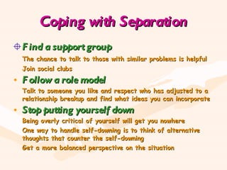 Coping with Separation Find a support group The chance to talk to those with similar problems is helpful Join social clubs Follow a role model Talk to someone you like and respect who has adjusted to a relationship breakup and find what ideas you can incorporate Stop putting yourself down Being overly critical of yourself will get you nowhere One way to handle self-downing is to think of alternative thoughts that counter the self-downing Get a more balanced perspective on the situation  