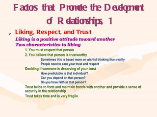 Factors that Promote the Development of Relationships, 1 Liking, Respect, and Trust Liking is a positive attitude toward another Two characteristics to liking 1. You must respect that person 2. You believe that person is trustworthy Sometimes this is based more on wishful thinking than reality People need to earn your trust and respect Deciding if someone is deserving of your trust How predictable is that individual? Can you depend on that person? Do you have faith in that person? Trust helps to form and maintain bonds with another and provide a sense of  security in the relationship Trust takes time and is very fragile 
