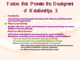 Factors that Promote the Development of Relationships, 3 Familiarity Just being around people increases the chances of liking them and becoming friends Physical proximity People who live, work, and interact in close proximity are more likely to become friends Physical attractiveness Attractive individuals are perceived as more sociable, dominant, sexually warm, mentally healthy, and intelligent They’re also rated as more desirable for dates, sex, and marriage Your personal perception of your attractiveness affects your self-image Meeting the expectations of others is not important; it’s how you feel When people seek someone to date and marry, they typically find someone  who is similar to themselves in physical  appearance It is difficult to find and get a relationship with an ideal 
