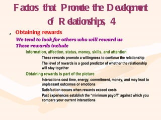 Factors that Promote the Development of Relationships, 4 Obtaining rewards We tend to look for others who will reward us These rewards include Information, affection, status, money, skills, and attention These rewards promote a willingness to continue the relationship The level of rewards is a good predictor of whether the relationship  will stay together Obtaining rewards is part of the picture Interactions cost time, energy, commitment, money, and may lead to  unpleasant outcomes or emotions Satisfaction occurs when rewards exceed costs Past experiences establish the “minimum payoff” against which you  compare your current interactions 