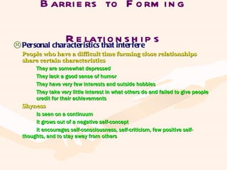Barriers to Forming Relationships Personal characteristics that interfere People who have a difficult time forming close relationships share certain characteristics They are somewhat depressed They lack a good sense of humor They have very few interests and outside hobbies They take very little interest in what others do and failed to give people  credit for their achievements Shyness Is seen on a continuum It grows out of a negative self-concept It encourages self-consciousness, self-criticism, few positive self- thoughts, and to stay away from others 