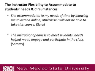The Instructor Flexibility to Accommodate to
students’ needs & Circumstances:
 • She accommodates to my needs of time by allowing
   me to attend online, otherwise I will not be able to
   take this course. (Sara)

 • The instructor openness to meet students’ needs
   helped me to engage and participate in the class.
   (Sammy)
 