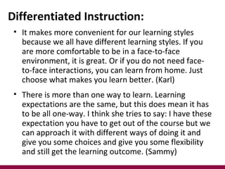 Differentiated Instruction:
 • It makes more convenient for our learning styles
   because we all have different learning styles. If you
   are more comfortable to be in a face-to-face
   environment, it is great. Or if you do not need face-
   to-face interactions, you can learn from home. Just
   choose what makes you learn better. (Karl)
 • There is more than one way to learn. Learning
   expectations are the same, but this does mean it has
   to be all one-way. I think she tries to say: I have these
   expectation you have to get out of the course but we
   can approach it with different ways of doing it and
   give you some choices and give you some flexibility
   and still get the learning outcome. (Sammy)
 