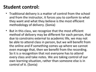 Student control:
 • Traditional delivery is a matter of control from the school
   and from the instructor, it forces you to conform to what
   they want and what they believe is the most efficient
   methodology of delivery. (Sonia)
 • But in this class, we recognize that the most efficient
   method of delivery may be different for each person, that
   due to constrains external to academic life, we may not
   be able to attend class in person, but we will benefit from
   the online and if something comes up where we cannot
   even manage that, then we benefit from the recording.
   So it is a recognition that not everyone has to attend
   every class and take notes. We are taking control of our
   own learning situation, rather than someone else is in
   control of it. (Sonia)
 