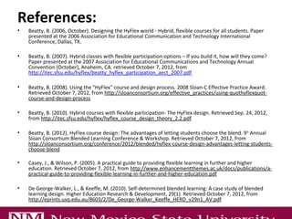 References:
•   Beatty, B. (2006, October). Designing the HyFlex world - Hybrid, flexible courses for all students. Paper
    presented at the 2006 Association for Educational Communication and Technology International
    Conference, Dallas, TX.

•   Beatty, B. (2007). Hybrid classes with flexible participation options – If you build it, how will they come?
    Paper presented at the 2007 Association for Educational Communications and Technology Annual
    Convention (October), Anaheim, CA. retrieved October 7, 2012, from
    http://itec.sfsu.edu/hyflex/beatty_hyflex_participation_aect_2007.pdf

•   Beatty, B. (2008). Using the "HyFlex" course and design process. 2008 Sloan-C Effective Practice Award.
    Retrieved October 7, 2012, from http://sloanconsortium.org/effective_practices/using-quothyflexquot-
    course-and-design-process

•   Beatty, B. (2010). Hybrid courses with flexible participation- The HyFlex design. Retrieved Sep. 24, 2012,
    from http://itec.sfsu.edu/hyflex/hyflex_course_design_theory_2.2.pdf

•   Beatty, B. (2012). HyFlex course design: The advantages of letting students choose the blend. 9 th Annual
    Sloan Consortium Blended Learning Conference & Workshop. Retrieved October 7, 2012, from
    http://sloanconsortium.org/conference/2012/blended/hyflex-course-design-advantages-letting-students-
    choose-blend

•   Casey, J., & Wilson, P. (2005). A practical guide to providing flexible learning in further and higher
    education. Retrieved October 7, 2012, from http://www.enhancementthemes.ac.uk/docs/publications/a-
    practical-guide-to-providing-flexible-learning-in-further-and-higher-education.pdf

•   De George-Walker, L., & Keeffe, M. (2010). Self-determined blended learning: A case study of blended
    learning design. Higher Education Research & Development, 29(1). Retrieved October 7, 2012, from
    http://eprints.usq.edu.au/8603/2/De_George-Walker_Keeffe_HERD_v29n1_AV.pdf

•   Dowling, C., Godfrez, J., & Gyles, N. (2003, December). Do hybrid flexible delivery teaching methods
 