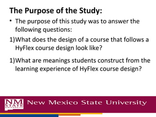 The Purpose of the Study:
• The purpose of this study was to answer the
  following questions:
1)What does the design of a course that follows a
  HyFlex course design look like?
1)What are meanings students construct from the
  learning experience of HyFlex course design?
 