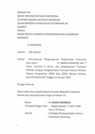 KEPADA YTH
BAPAK PRESIDEN REPUBLIK INDONESIA
DI ISTANA NEGARA REPUBLIK INDONESIA
JALAN MERDEKA UTARA/JALAN VETERAN N0.18
JAKARTA
Melalui
BAPAK KEPALA LEMBAGA PEMASYARAKATAN SUKAMISKIN
BANDUNG
DI BANDUNG
Lapiran Satu Berkas
Perihal Permohonan Pengampunan Pelaksanaan Hukuman
atas nama H. ANNAS MAAMUN, dart 7
tahun menjadi 4 tahun, dan penghapusan Tuntutan
Pidanan dengan menghentikan Tuntutan Hukum Perkara
Pidana Pengesahan APBD Riau 2015, Nomor Perkara
SprinDik 01/01/01 Tanggal 12 Januari 2015.
Dengan Hormat,
Dipermaklumkan kepada Bapak Presiden Republik Indonesia,
bahwa saya yang bertanda tangan di bawah ini :
Nama : H. ANNAS MAAMUN
Tempat/Tanggal Lahir : Bagansiapiapi, 17 April 1940
Umur 78 Tahun
1
Alamat Lembaga Pemasyarakatan Kelas 1
Sukamiskin Bandung
 