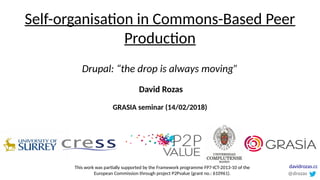 Self-organisation in Commons-Based Peer
Production
Drupal: “the drop is always moving”
GRASIA seminar (14/02/2018)
David Rozas
This work was partially supported by the Framework programme FP7-ICT-2013-10 of the
European Commission through project P2Pvalue (grant no.: 610961). @drozas
davidrozas.cc
 