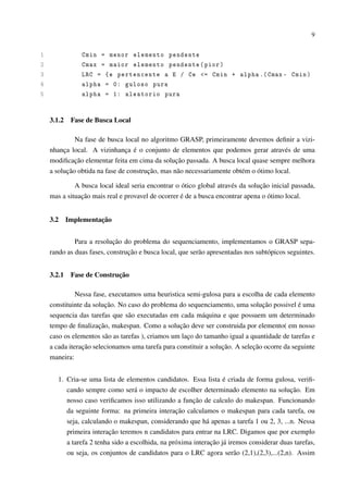 9

1
2
3
4
5

Cmin = menor elemento pendente
Cmax = maior elemento pendente ( pior )
LRC = { e pertencente a E / Ce <= Cmin + alpha .( Cmax - Cmin )
alpha = 0: guloso pura
alpha = 1: aleatorio pura

3.1.2

Fase de Busca Local

Na fase de busca local no algoritmo GRASP, primeiramente devemos deﬁnir a vizinhança local. A vizinhança é o conjunto de elementos que podemos gerar através de uma
modiﬁcação elementar feita em cima da solução passada. A busca local quase sempre melhora
a solução obtida na fase de construção, mas não necessariamente obtém o ótimo local.
A busca local ideal seria encontrar o ótico global através da solução inicial passada,
mas a situação mais real e provavel de ocorrer é de a busca encontrar apena o ótimo local.
3.2

Implementação

Para a resolução do problema do sequenciamento, implementamos o GRASP separando as duas fases, construção e busca local, que serão apresentadas nos subtópicos seguintes.
3.2.1

Fase de Construção

Nessa fase, executamos uma heuristica semi-gulosa para a escolha de cada elemento
constituinte da solução. No caso do problema do sequenciamento, uma solução possivel é uma
sequencia das tarefas que são executadas em cada máquina e que possuem um determinado
tempo de ﬁnalização, makespan. Como a solução deve ser construida por elemento( em nosso
caso os elementos são as tarefas ), criamos um laço do tamanho igual a quantidade de tarefas e
a cada iteração selecionamos uma tarefa para constituir a solução. A seleção ocorre da seguinte
maneira:
1. Cria-se uma lista de elementos candidatos. Essa lista é criada de forma gulosa, veriﬁcando sempre como será o impacto de escolher determinado elemento na solução. Em
nosso caso veriﬁcamos isso utilizando a função de calculo do makespan. Funcionando
da seguinte forma: na primeira interação calculamos o makespan para cada tarefa, ou
seja, calculando o makespan, considerando que há apenas a tarefa 1 ou 2, 3, ...n. Nessa
primeira interação teremos n candidatos para entrar na LRC. Digamos que por exemplo
a tarefa 2 tenha sido a escolhida, na próxima interação já iremos considerar duas tarefas,
ou seja, os conjuntos de candidatos para o LRC agora serão (2,1),(2,3),...(2,n). Assim

 