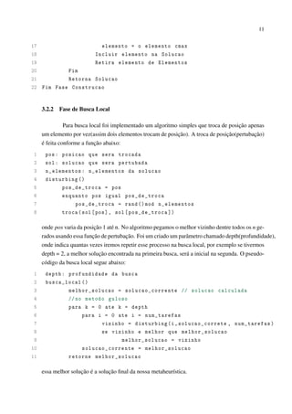 11

17
elemento = o elemento cmax
18
Incluir elemento na Solucao
19
Retira elemento de Elementos
20
Fim
21
Retorna Solucao
22 Fim Fase Construcao

3.2.2

Fase de Busca Local

Para busca local foi implementado um algoritmo simples que troca de posição apenas
um elemento por vez(assim dois elementos trocam de posição). A troca de posição(pertubação)
é feita conforme a função abaixo:
1
2
3
4
5
6
7
8

pos : posicao que sera trocada
sol : solucao que sera pertubada
n_elementos : n_elementos da solucao
disturbing ()
pos_de_troca = pos
enquanto pos igual pos_de_troca
pos_de_troca = rand () mod n_elementos
troca ( sol [ pos ], sol [ pos_de_troca ])

onde pos varia da posição 1 até n. No algoritmo pegamos o melhor vizinho dentre todos os n gerados usando essa função de pertubação. Foi um criado um parâmetro chamado depth(profundidade),
onde indica quantas vezes iremos repetir esse processo na busca local, por exemplo se tivermos
depth = 2, a melhor solução encontrada na primeira busca, será a inicial na segunda. O pseudocódigo da busca local segue abaixo:
1
2
3
4
5
6
7
8
9
10
11

depth : profundidade da busca
busca_local ()
melhor_solucao = solucao_corrente // solucao calculada
// no metodo guloso
para k = 0 ate k = depth
para i = 0 ate i = num_tarefas
vizinho = disturbing (i , solucao_correte , num_tarefas )
se vizinho e melhor que melhor_solucao
melhor_solucao = vizinho
solucao_corrente = melhor_solucao
retorne melhor_solucao

essa melhor solução é a solução ﬁnal da nossa metaheurística.

 