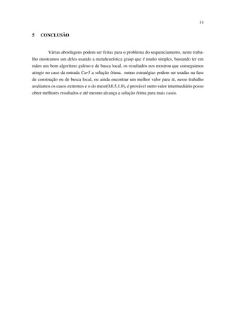 14

5

CONCLUSÃO

Várias abordagens podem ser feitas para o problema do sequenciamento, neste trabalho mostramos um deles usando a metaheurística grasp que é muito simples, bastando ter em
mãos um bom algoritmo guloso e de busca local, os resultados nos mostrou que conseguimos
atingir no caso da entrada Car5 a solução ótima. outras estratégias podem ser usadas na fase
de construção ou de busca local, ou ainda encontrar um melhor valor para α, nesse trabalho
avaliamos os casos extremos e o do meio(0,0.5,1.0), é provável outro valor intermediário posso
obter melhores resultados e até mesmo alcança a solução ótima para mais casos.

 