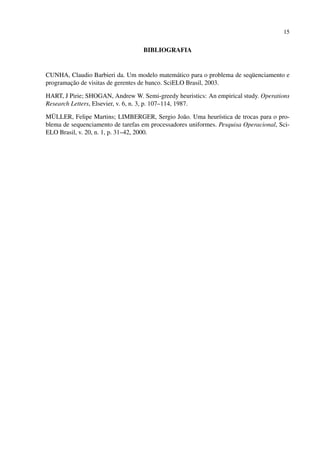 15

BIBLIOGRAFIA

CUNHA, Claudio Barbieri da. Um modelo matemático para o problema de seqüenciamento e
programação de visitas de gerentes de banco. SciELO Brasil, 2003.
HART, J Pirie; SHOGAN, Andrew W. Semi-greedy heuristics: An empirical study. Operations
Research Letters, Elsevier, v. 6, n. 3, p. 107–114, 1987.
MÜLLER, Felipe Martins; LIMBERGER, Sergio João. Uma heurística de trocas para o problema de sequenciamento de tarefas em processadores uniformes. Pesquisa Operacional, SciELO Brasil, v. 20, n. 1, p. 31–42, 2000.

 