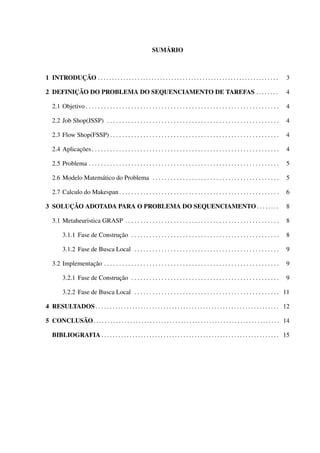 SUMÁRIO

1 INTRODUÇÃO . . . . . . . . . . . . . . . . . . . . . . . . . . . . . . . . . . . . . . . . . . . . . . . . . . . . . . . . . . . . . . . .

3

2 DEFINIÇÃO DO PROBLEMA DO SEQUENCIAMENTO DE TAREFAS . . . . . . . .

4

2.1 Objetivo . . . . . . . . . . . . . . . . . . . . . . . . . . . . . . . . . . . . . . . . . . . . . . . . . . . . . . . . . . . . . . . .

4

2.2 Job Shop(JSSP) . . . . . . . . . . . . . . . . . . . . . . . . . . . . . . . . . . . . . . . . . . . . . . . . . . . . . . . . .

4

2.3 Flow Shop(FSSP) . . . . . . . . . . . . . . . . . . . . . . . . . . . . . . . . . . . . . . . . . . . . . . . . . . . . . . . .

4

2.4 Aplicações . . . . . . . . . . . . . . . . . . . . . . . . . . . . . . . . . . . . . . . . . . . . . . . . . . . . . . . . . . . . . .

4

2.5 Problema . . . . . . . . . . . . . . . . . . . . . . . . . . . . . . . . . . . . . . . . . . . . . . . . . . . . . . . . . . . . . . .

5

2.6 Modelo Matemático do Problema . . . . . . . . . . . . . . . . . . . . . . . . . . . . . . . . . . . . . . . . . .

5

2.7 Calculo do Makespan . . . . . . . . . . . . . . . . . . . . . . . . . . . . . . . . . . . . . . . . . . . . . . . . . . . . .

6

3 SOLUÇÃO ADOTADA PARA O PROBLEMA DO SEQUENCIAMENTO . . . . . . . .

8

3.1 Metaheuristica GRASP . . . . . . . . . . . . . . . . . . . . . . . . . . . . . . . . . . . . . . . . . . . . . . . . . . .

8

3.1.1 Fase de Construção . . . . . . . . . . . . . . . . . . . . . . . . . . . . . . . . . . . . . . . . . . . . . . . . .

8

3.1.2 Fase de Busca Local . . . . . . . . . . . . . . . . . . . . . . . . . . . . . . . . . . . . . . . . . . . . . . . .

9

3.2 Implementação . . . . . . . . . . . . . . . . . . . . . . . . . . . . . . . . . . . . . . . . . . . . . . . . . . . . . . . . . .

9

3.2.1 Fase de Construção . . . . . . . . . . . . . . . . . . . . . . . . . . . . . . . . . . . . . . . . . . . . . . . . .

9

3.2.2 Fase de Busca Local . . . . . . . . . . . . . . . . . . . . . . . . . . . . . . . . . . . . . . . . . . . . . . . . 11
4 RESULTADOS . . . . . . . . . . . . . . . . . . . . . . . . . . . . . . . . . . . . . . . . . . . . . . . . . . . . . . . . . . . . . . . . . 12
5 CONCLUSÃO. . . . . . . . . . . . . . . . . . . . . . . . . . . . . . . . . . . . . . . . . . . . . . . . . . . . . . . . . . . . . . . . . . 14
BIBLIOGRAFIA . . . . . . . . . . . . . . . . . . . . . . . . . . . . . . . . . . . . . . . . . . . . . . . . . . . . . . . . . . . . . . . 15

 