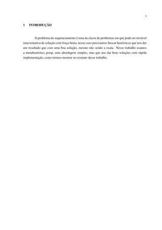 3

1

INTRODUÇÃO

O problema do sequenciamento é uma da classe de problemas em que pode ser inviável
uma tentativa de solução com força bruta, nesse caso precisamos buscar heurísticas que nos der
um resultado que com uma boa solução, mesmo não sendo a exata. Nesse trabalho usamos
a metaheurística grasp, uma abordagem simples, mas que nos dar boas soluções com rápida
implementação, como iremos mostrar no restante desse trabalho.

 