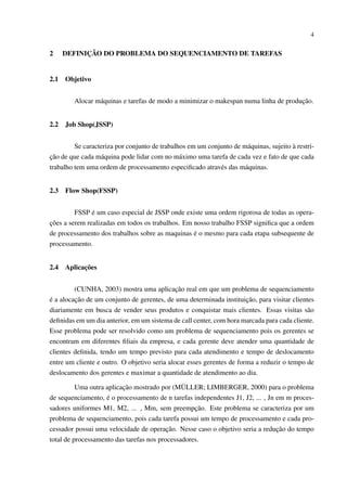 4

2

2.1

DEFINIÇÃO DO PROBLEMA DO SEQUENCIAMENTO DE TAREFAS

Objetivo
Alocar máquinas e tarefas de modo a minimizar o makespan numa linha de produção.

2.2

Job Shop(JSSP)

Se caracteriza por conjunto de trabalhos em um conjunto de máquinas, sujeito à restrição de que cada máquina pode lidar com no máximo uma tarefa de cada vez e fato de que cada
trabalho tem uma ordem de processamento especiﬁcado através das máquinas.
2.3

Flow Shop(FSSP)

FSSP é um caso especial de JSSP onde existe uma ordem rigorosa de todas as operações a serem realizadas em todos os trabalhos. Em nosso trabalho FSSP signiﬁca que a ordem
de processamento dos trabalhos sobre as maquinas é o mesmo para cada etapa subsequente de
processamento.
2.4

Aplicações

(CUNHA, 2003) mostra uma aplicação real em que um problema de sequenciamento
é a alocação de um conjunto de gerentes, de uma determinada instituição, para visitar clientes
diariamente em busca de vender seus produtos e conquistar mais clientes. Essas visitas são
deﬁnidas em um dia anterior, em um sistema de call center, com hora marcada para cada cliente.
Esse problema pode ser resolvido como um problema de sequenciamento pois os gerentes se
encontram em diferentes ﬁliais da empresa, e cada gerente deve atender uma quantidade de
clientes deﬁnida, tendo um tempo previsto para cada atendimento e tempo de deslocamento
entre um cliente e outro. O objetivo seria alocar esses gerentes de forma a reduzir o tempo de
deslocamento dos gerentes e maximar a quantidade de atendimento ao dia.
Uma outra aplicação mostrado por (MÜLLER; LIMBERGER, 2000) para o problema
de sequenciamento, é o processamento de n tarefas independentes J1, J2, ... , Jn em m processadores uniformes M1, M2, ... , Mm, sem preempção. Este problema se caracteriza por um
problema de sequenciamento, pois cada tarefa possui um tempo de processamento e cada processador possui uma velocidade de operação. Nesse caso o objetivo seria a redução do tempo
total de processamento das tarefas nos processadores.

 
