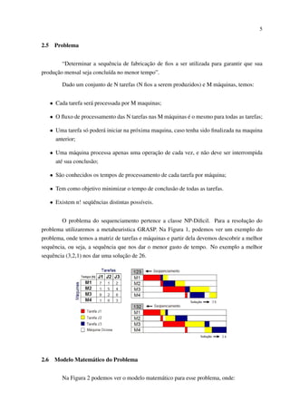 5

2.5

Problema

“Determinar a sequência de fabricação de ﬁos a ser utilizada para garantir que sua
produção mensal seja concluída no menor tempo”.
Dado um conjunto de N tarefas (N ﬁos a serem produzidos) e M máquinas, temos:
• Cada tarefa será processada por M maquinas;
• O ﬂuxo de processamento das N tarefas nas M máquinas é o mesmo para todas as tarefas;
• Uma tarefa só poderá iniciar na próxima maquina, caso tenha sido ﬁnalizada na maquina
anterior;
• Uma máquina processa apenas uma operação de cada vez, e não deve ser interrompida
até sua conclusão;
• São conhecidos os tempos de processamento de cada tarefa por máquina;
• Tem como objetivo minimizar o tempo de conclusão de todas as tarefas.
• Existem n! seqüências distintas possíveis.
O problema do sequenciamento pertence a classe NP-Diﬁcil. Para a resolução do
problema utilizaremos a metaheuristica GRASP. Na Figura 1, podemos ver um exemplo do
problema, onde temos a matriz de tarefas e máquinas e partir dela devemos descobrir a melhor
sequência, ou seja, a sequência que nos dar o menor gasto de tempo. No exemplo a melhor
sequência (3,2,1) nos dar uma solução de 26.

2.6

Modelo Matemático do Problema
Na Figura 2 podemos ver o modelo matemático para esse problema, onde:

 
