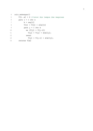 7

4
5
6
7
8
9
10
11
12
13
14

calc_makespan ()
T [1.. m] = 0 // vetor dos tempos das maquinas
para i = 1 ate n
k = seq [i]
T [1] = T [1] + A[k ][1]
para j = 1 ate m
se (T[ j] > T[j -1])
T [j] = T[ j] + A[ k ][ j ];
senao
T [j] = T[j -1] + A[k ][ j ];
retorne T[m ]

 