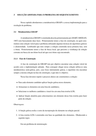 8

3

SOLUÇÃO ADOTADA PARA O PROBLEMA DO SEQUENCIAMENTO

Nesse capitulo abordaremos a metaheuristica GRASP e a nossa implementação para a
resolução do problema.
3.1

Metaheuristica GRASP

A metaheuristica GRASP é constituída descrita primeiramente por (HART; SHOGAN,
1987) tem basicamente duas fases. Primeiramente temos a fase de construção, no qual construímos uma solução viável para o problema utilizando algumas técnicas de algoritmos gulosos
e aleatoriedade. Lembrando que nem sempre a solução construída nessa primeira fase, será
a ótima. Posteriormente temos a fase de busca local, que percorre a vizinhança da solução
corrente em busca de um ótimo local até que esse ótimo seja encontrado.
3.1.1

Fase de Construção

A fase de construção do GRASP tem por objetivo encontrar uma solução viável de
acordo com a implementação adotada. Para conseguir chegar nessa solução utiliza-se uma
metaheuristica semi-gulosa, pois, caso fosse inteiramente gulosa, o algoritmo iria encontrar
sempre a mesma solução na fase de construção, o que não é o objetivo.
Nessa fase devemos repetir o processo abaixo ate construirmos a solução:
• Para cada elemento candidato aplicar função gulosa nesse elemento;
• Armazenar os elementos em uma lista de candidatos;
• Selecionar os melhores candidatos e inseri-los em uma lista restrita LCR;
• Aplicar função aleatória para selecionarmos um elemento dessa lista restrita para fazer
parte da solução.
Observaçoes:
1. A função gulosa avalia o custo da incorporação do elemento na solução parcial.
2. A lista restrita LCR é construída com base na qualidade dos elementos. Obedecendo a
seguinte regra:
Em um problema de minimização:

 