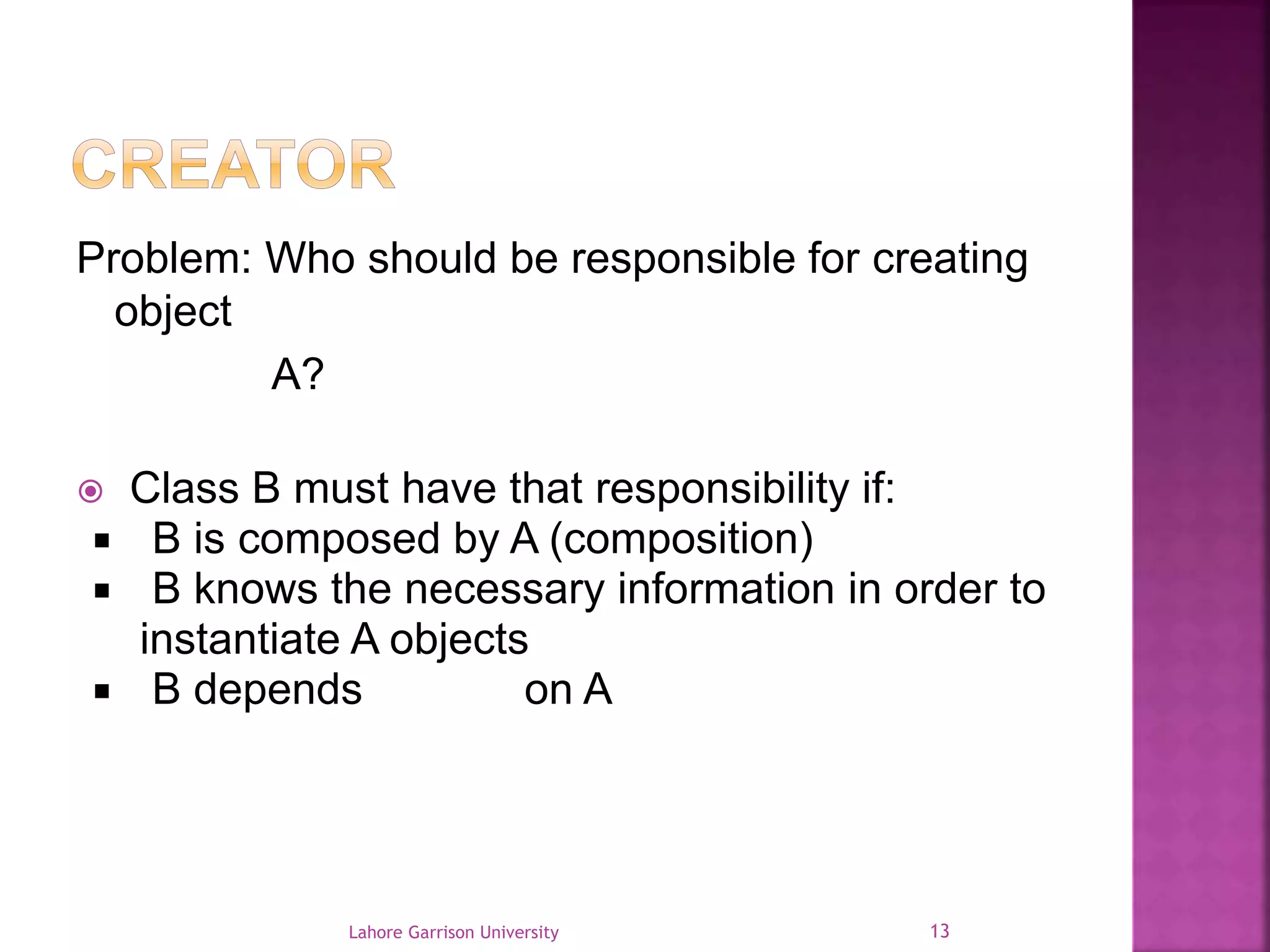 Problem: Who should be responsible for creating 
object 
A? 
 Class B must have that responsibility if: 
 B is composed by A (composition) 
 B knows the necessary information in order to 
instantiate A objects 
 B depends heavily on A 
Lahore Garrison University 13 
 