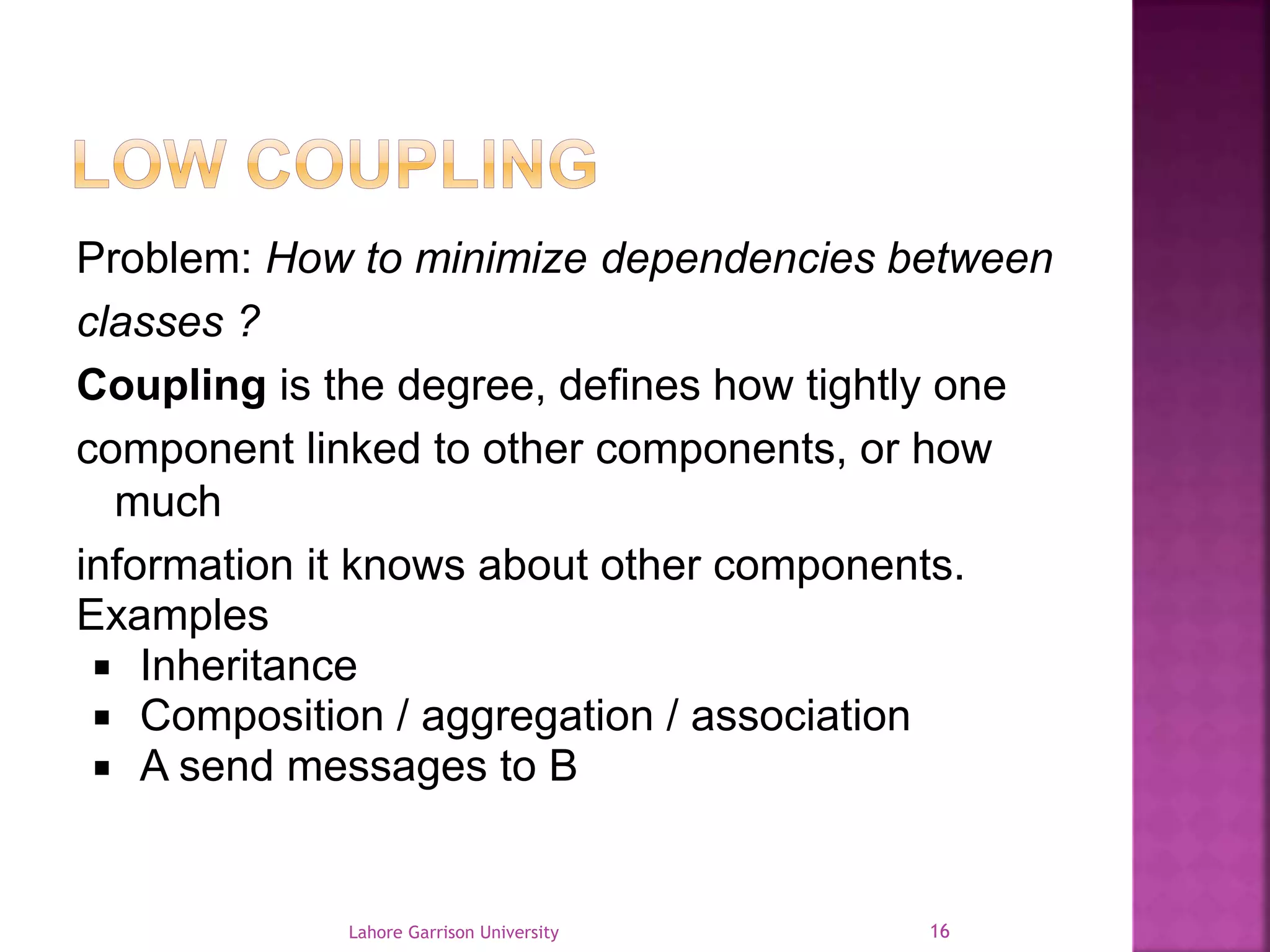 Problem: How to minimize dependencies between 
classes ? 
Coupling is the degree, defines how tightly one 
component linked to other components, or how 
much 
information it knows about other components. 
Examples 
 Inheritance 
 Composition / aggregation / association 
 A send messages to B 
Lahore Garrison University 16 
 