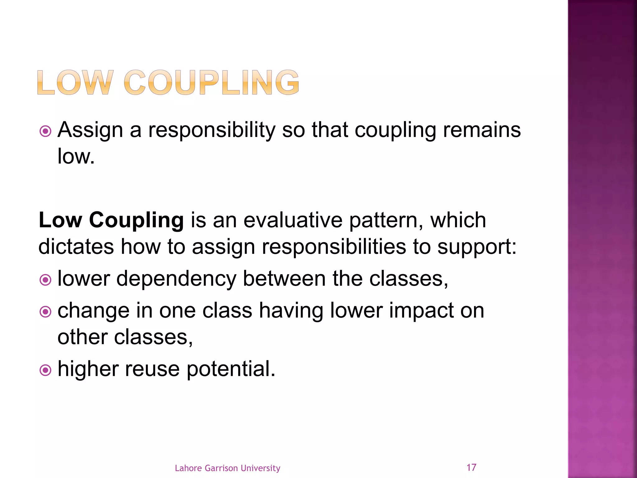  Assign a responsibility so that coupling remains 
low. 
Low Coupling is an evaluative pattern, which 
dictates how to assign responsibilities to support: 
 lower dependency between the classes, 
 change in one class having lower impact on 
other classes, 
 higher reuse potential. 
Lahore Garrison University 17 
 