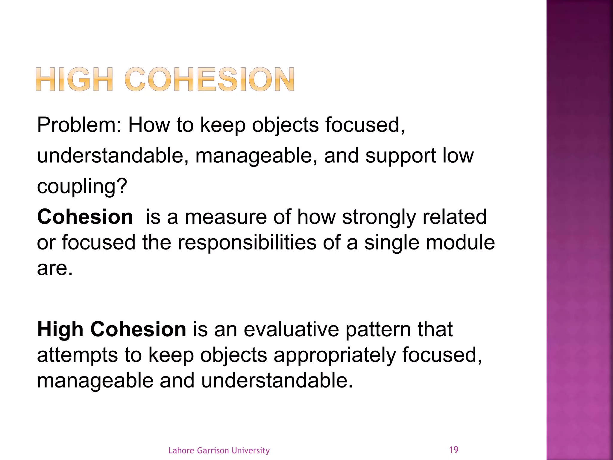Problem: How to keep objects focused, 
understandable, manageable, and support low 
coupling? 
Cohesion is a measure of how strongly related 
or focused the responsibilities of a single module 
are. 
High Cohesion is an evaluative pattern that 
attempts to keep objects appropriately focused, 
manageable and understandable. 
Lahore Garrison University 19 
 