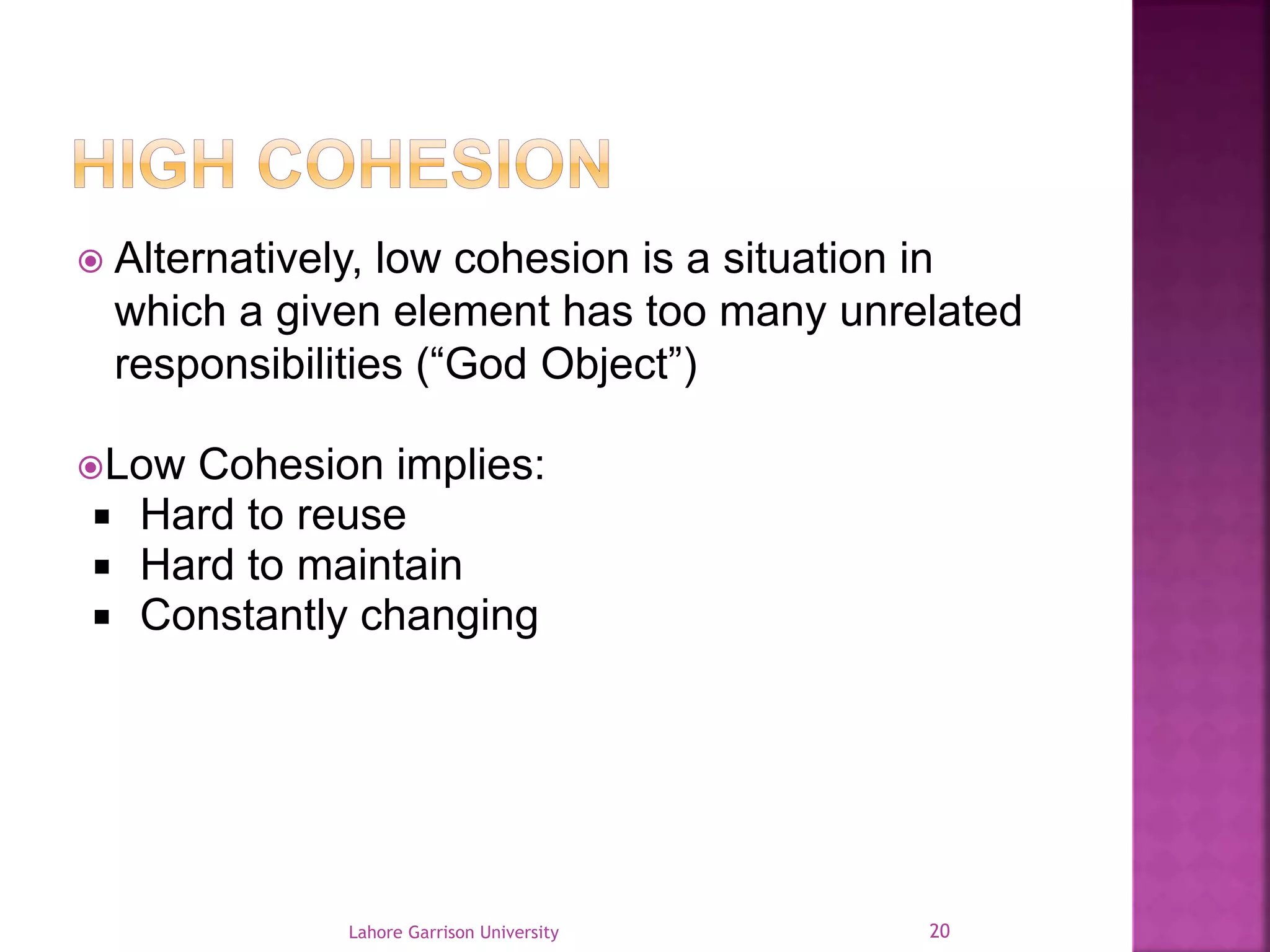  Alternatively, low cohesion is a situation in 
which a given element has too many unrelated 
responsibilities (“God Object”) 
Low Cohesion implies: 
 Hard to reuse 
 Hard to maintain 
 Constantly changing 
Lahore Garrison University 20 
 