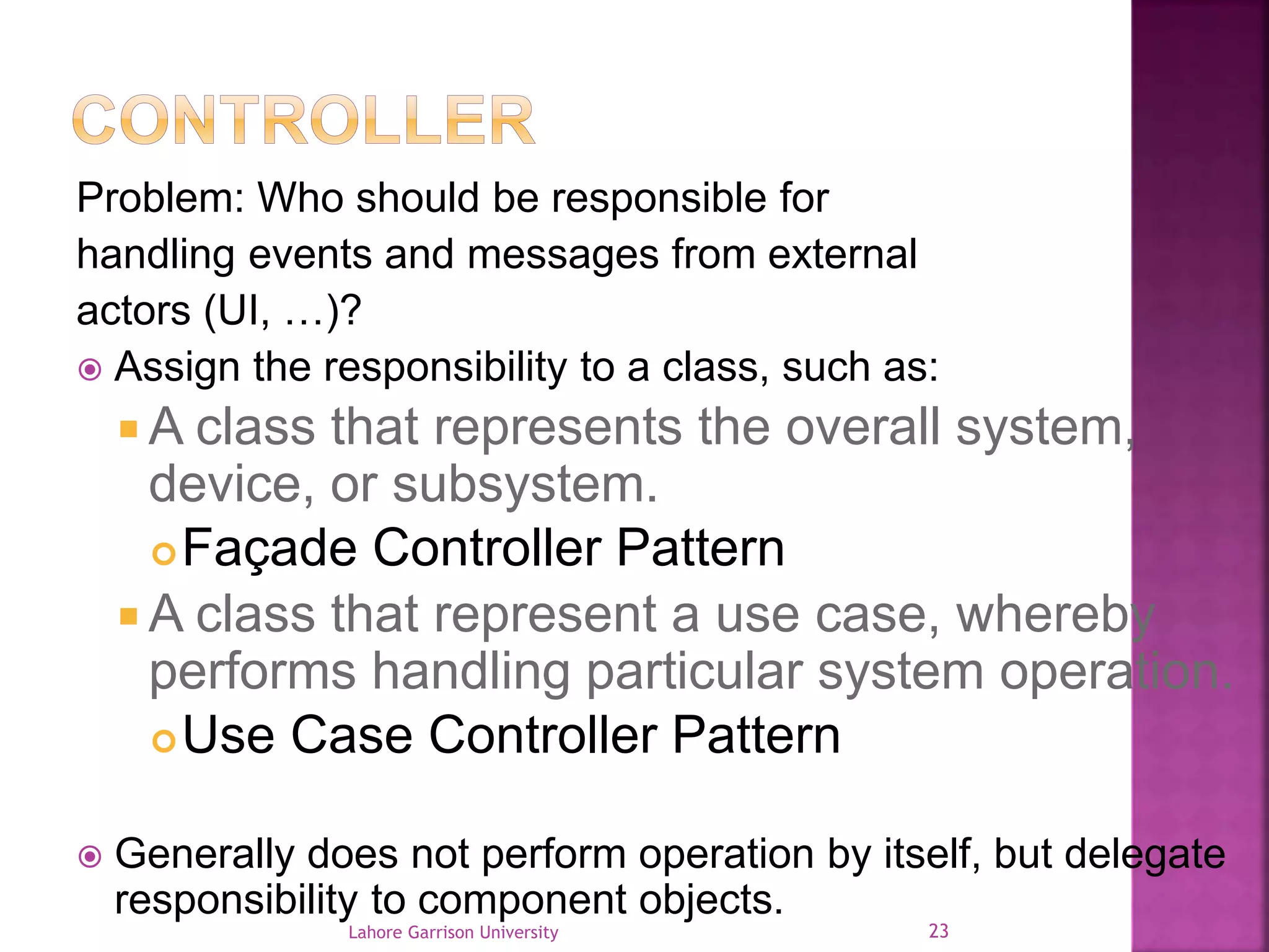 Problem: Who should be responsible for 
handling events and messages from external 
actors (UI, …)? 
 Assign the responsibility to a class, such as: 
A class that represents the overall system, 
device, or subsystem. 
Façade Controller Pattern 
A class that represent a use case, whereby 
performs handling particular system operation. 
Use Case Controller Pattern 
 Generally does not perform operation by itself, but delegate 
responsibility to component objects. 
Lahore Garrison University 23 
 