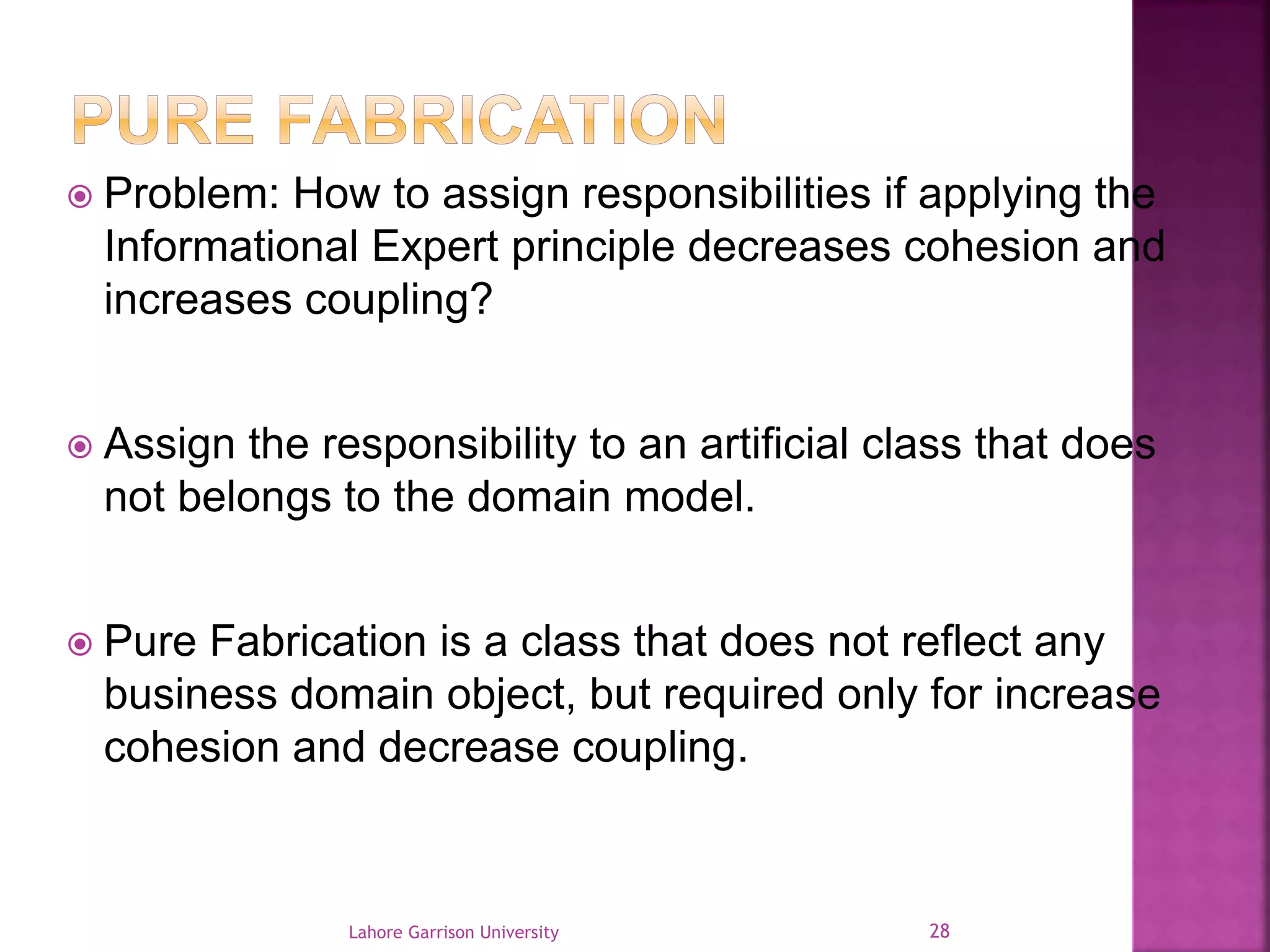  Problem: How to assign responsibilities if applying the 
Informational Expert principle decreases cohesion and 
increases coupling? 
 Assign the responsibility to an artificial class that does 
not belongs to the domain model. 
 Pure Fabrication is a class that does not reflect any 
business domain object, but required only for increase 
cohesion and decrease coupling. 
Lahore Garrison University 28 
 