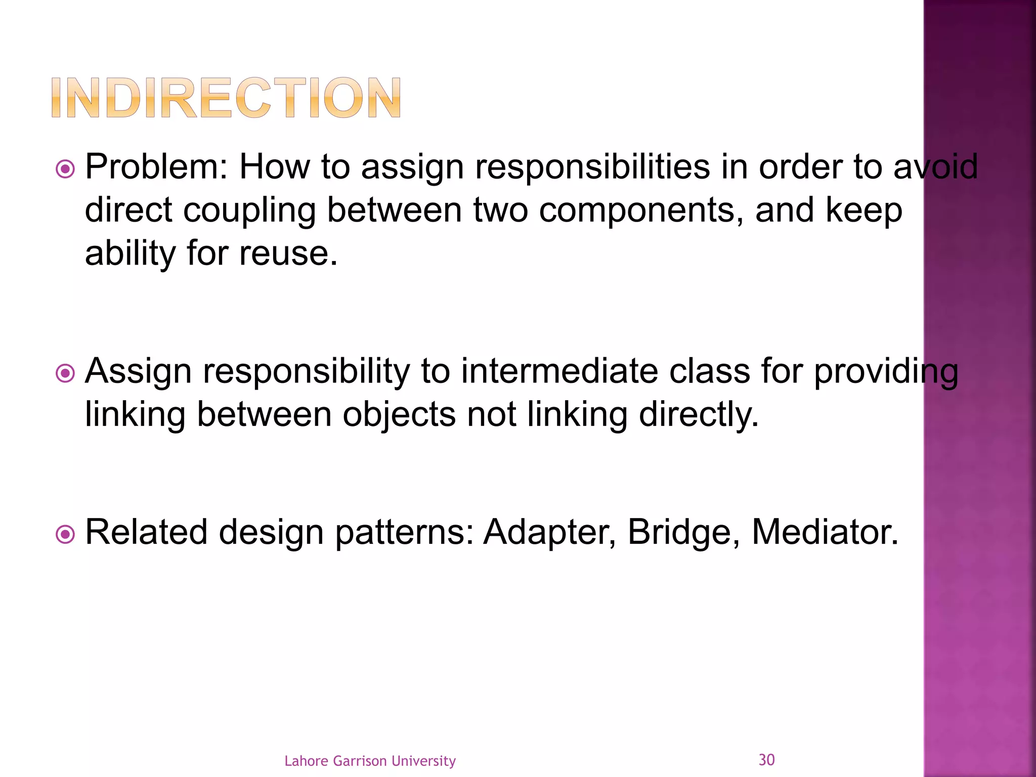  Problem: How to assign responsibilities in order to avoid 
direct coupling between two components, and keep 
ability for reuse. 
 Assign responsibility to intermediate class for providing 
linking between objects not linking directly. 
 Related design patterns: Adapter, Bridge, Mediator. 
Lahore Garrison University 30 
 