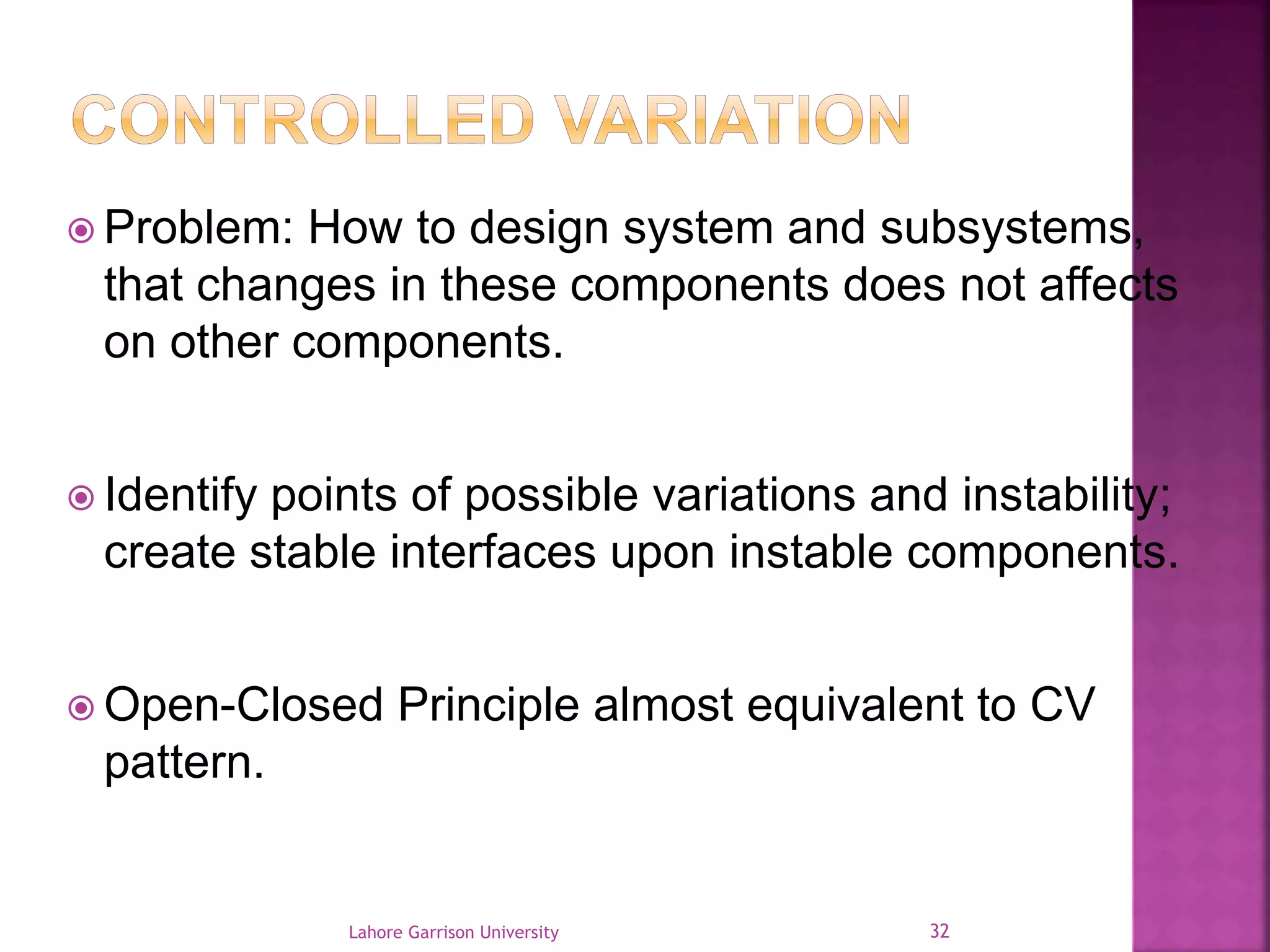  Problem: How to design system and subsystems, 
that changes in these components does not affects 
on other components. 
 Identify points of possible variations and instability; 
create stable interfaces upon instable components. 
Open-Closed Principle almost equivalent to CV 
pattern. 
Lahore Garrison University 32 
 