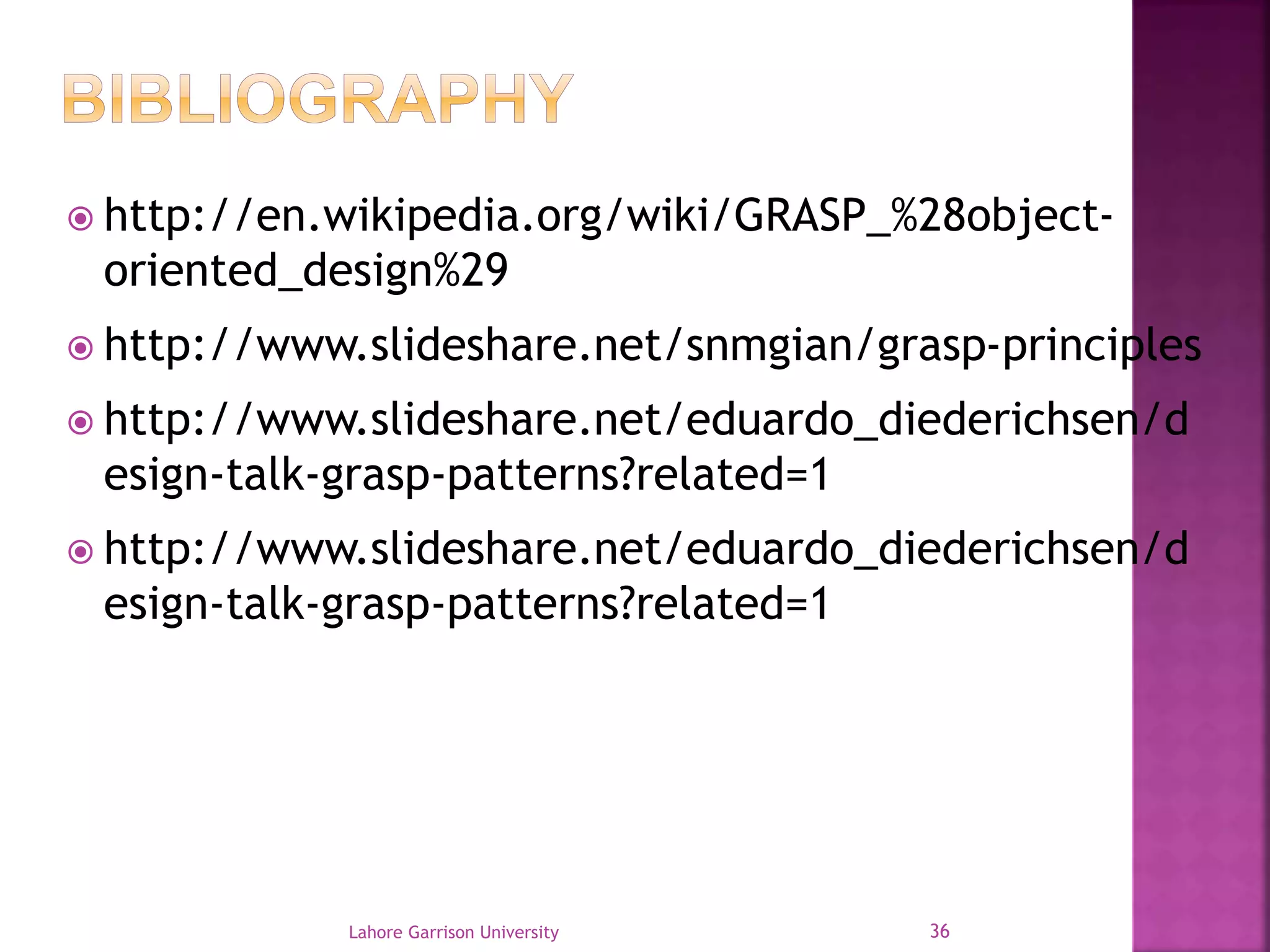  http://en.wikipedia.org/wiki/GRASP_%28object-oriented_ 
design%29 
 http://www.slideshare.net/snmgian/grasp-principles 
 http://www.slideshare.net/eduardo_diederichsen/d 
esign-talk-grasp-patterns?related=1 
 http://www.slideshare.net/eduardo_diederichsen/d 
esign-talk-grasp-patterns?related=1 
Lahore Garrison University 36 
 
