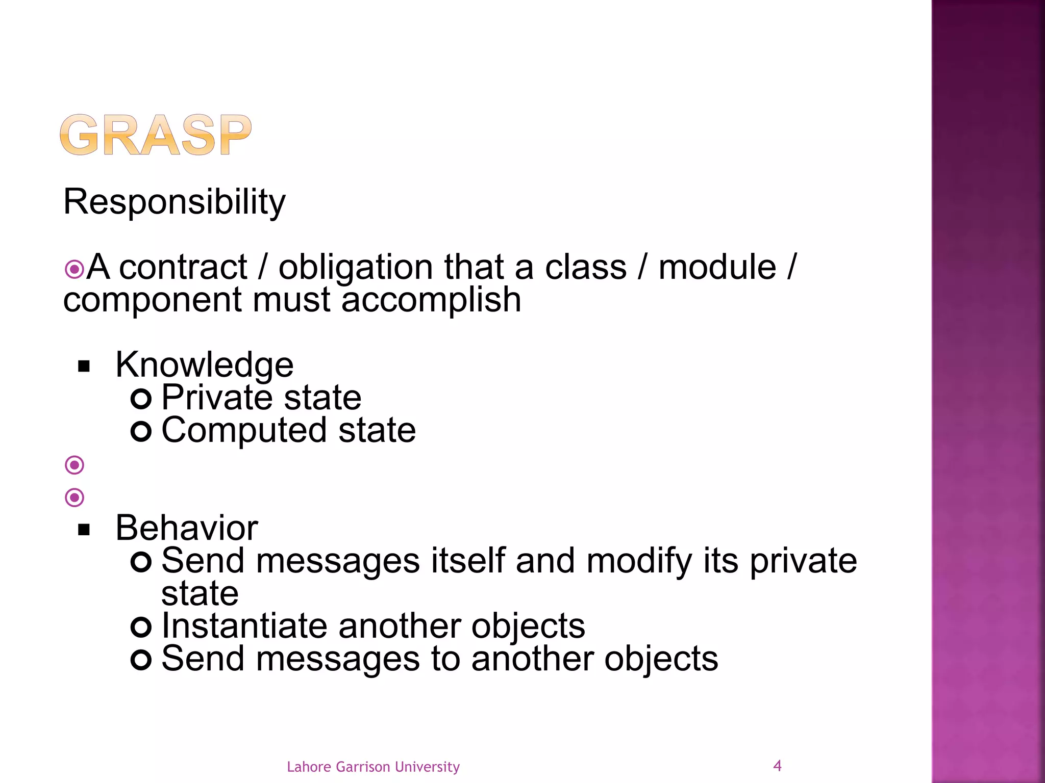 Responsibility 
A contract / obligation that a class / module / 
component must accomplish 
 Knowledge 
 Private state 
 Computed state 
 
 
 Behavior 
 Send messages itself and modify its private 
state 
 Instantiate another objects 
 Send messages to another objects 
Lahore Garrison University 4 
 