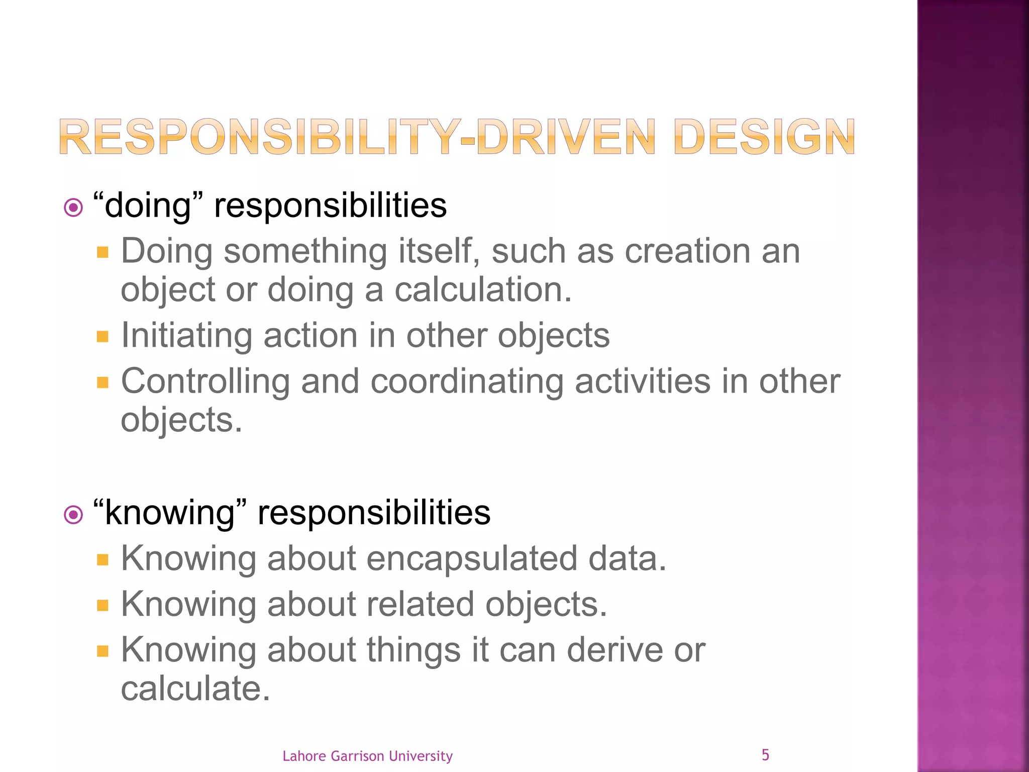  “doing” responsibilities 
 Doing something itself, such as creation an 
object or doing a calculation. 
 Initiating action in other objects 
 Controlling and coordinating activities in other 
objects. 
 “knowing” responsibilities 
 Knowing about encapsulated data. 
 Knowing about related objects. 
 Knowing about things it can derive or 
calculate. 
Lahore Garrison University 5 
 