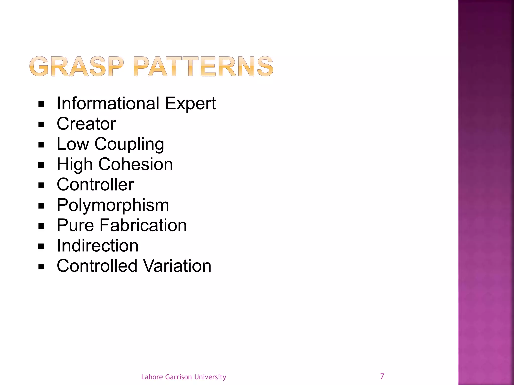  Informational Expert 
 Creator 
 Low Coupling 
 High Cohesion 
 Controller 
 Polymorphism 
 Pure Fabrication 
 Indirection 
 Controlled Variation 
Lahore Garrison University 7 
 