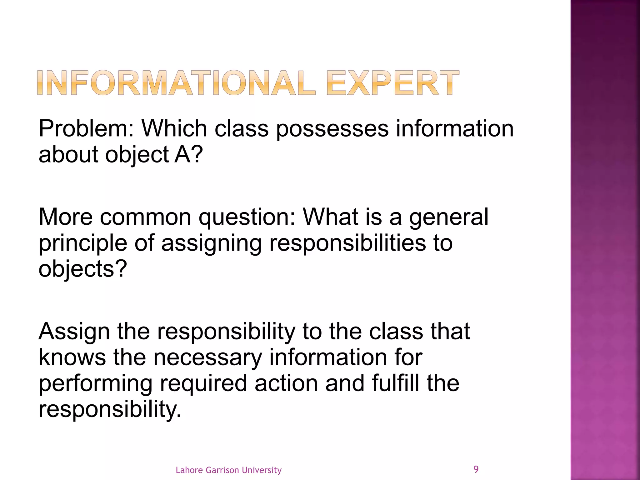 Problem: Which class possesses information 
about object A? 
More common question: What is a general 
principle of assigning responsibilities to 
objects? 
Assign the responsibility to the class that 
knows the necessary information for 
performing required action and fulfill the 
responsibility. 
Lahore Garrison University 9 
 