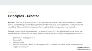 Principles - Creator
Problem : Who should be responsible for creating a new instance of other class?(Suppose you have two
classes A and B) Assigned well, the design can support low coupling, increased clarity, encapsulation, and
reusability. If done poorly, this choice can affect coupling, clarity, encapsulation, and reusability.
Solution : Assign class B the responsibility to create an instance of class A if one of the below is true (the
more the better).If more than one option applies, usually prefer a class B which aggregates or contains A.
● B contains or is composed of A.
● B records A.
● B closely uses A.
● B has the initializing data for A that will be passed to A when it is created. Thus B is an Expert with
respect to creating A. Cem BASARANOGLU
info@cbasaranoglu.com
 
