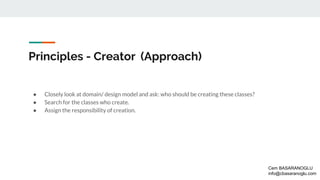 Principles - Creator (Approach)
● Closely look at domain/ design model and ask: who should be creating these classes?
● Search for the classes who create.
● Assign the responsibility of creation.
Cem BASARANOGLU
info@cbasaranoglu.com
 