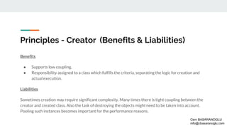 Principles - Creator (Benefits & Liabilities)
Benefits
● Supports low coupling.
● Responsibility assigned to a class which fulfills the criteria, separating the logic for creation and
actual execution.
Liabilities
Sometimes creation may require significant complexity. Many times there is tight coupling between the
creator and created class. Also the task of destroying the objects might need to be taken into account.
Pooling such instances becomes important for the performance reasons.
Cem BASARANOGLU
info@cbasaranoglu.com
 