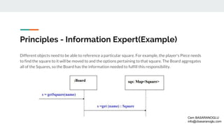 Principles - Information Expert(Example)
Different objects need to be able to reference a particular square. For example, the player's Piece needs
to find the square to it will be moved to and the options pertaining to that square. The Board aggregates
all of the Squares, so the Board has the information needed to fulfill this responsibility.
Cem BASARANOGLU
info@cbasaranoglu.com
 