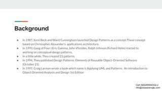 Background
● In 1987, Kent Beck and Ward Cunningham launched Design Patterns as a concept.These concept
based on Christopher Alexander’s applications architecture.
● In 1993, Gang of Four ( Eric Gamma, John Vlissides, Ralph Johnson,Richard Helm) started to
working on conceptual design patterns.
● In a little while, They created 23 patterns.
● In 1994, They published Design Patterns: Elements of Reusable Object-Oriented Software
(October 21)
● In 1997, Craig Larman wrote a book which name is Applying UML and Patterns : An introduction to
Object Oriented Analysis and Design 1st Edition
Cem BASARANOGLU
info@cbasaranoglu.com
 